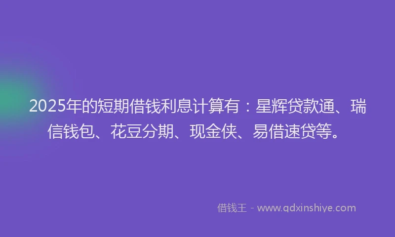 2025年的短期借钱利息计算有：星辉贷款通、瑞信钱包、花豆分期、现金侠、易借速贷等。