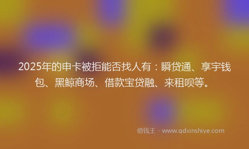 2025年的申卡被拒能否找人有：瞬贷通、享宇钱包、黑鲸商场、借款宝贷融、来租呗等。