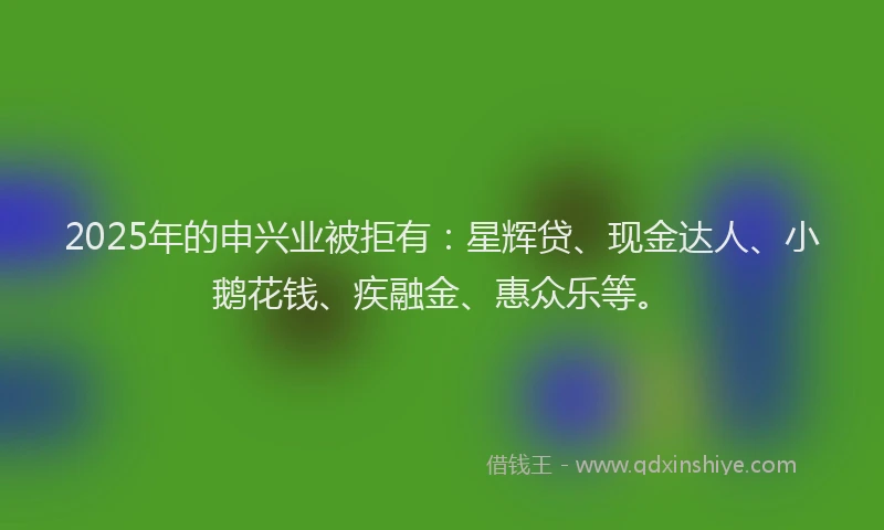 2025年的申兴业被拒有：星辉贷、现金达人、小鹅花钱、疾融金、惠众乐等。