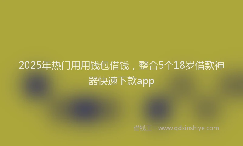 2025年热门用用钱包借钱，整合5个18岁借款神器快速下款app