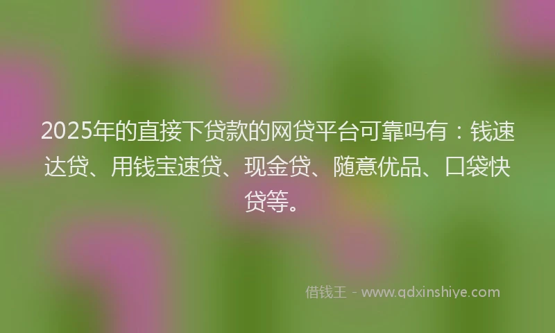 2025年的直接下贷款的网贷平台可靠吗有：钱速达贷、用钱宝速贷、现金贷、随意优品、口袋快贷等。