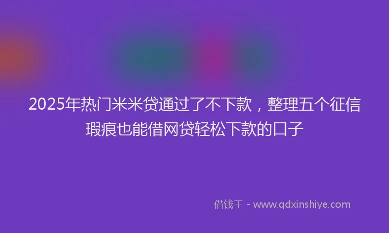 2025年热门米米贷通过了不下款，整理五个征信瑕疵也能借网贷轻松下款的口子
