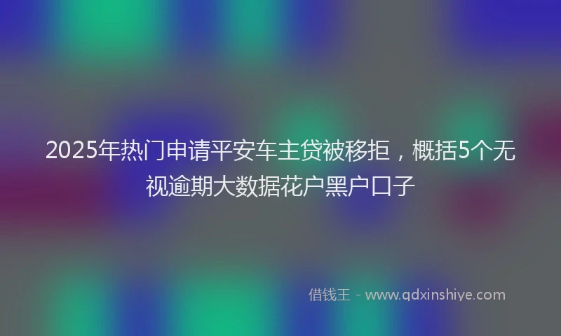 2025年热门申请平安车主贷被移拒，概括5个无视逾期大数据花户黑户口子