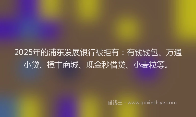 2025年的浦东发展银行被拒有：有钱钱包、万通小贷、橙丰商城、现金秒借贷、小麦粒等。