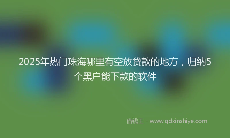 2025年热门珠海哪里有空放贷款的地方，归纳5个黑户能下款的软件