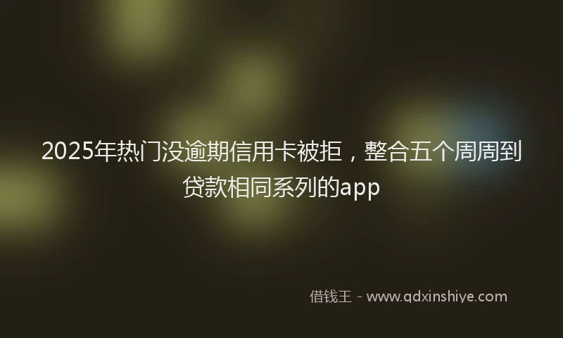 2025年热门没逾期信用卡被拒，整合五个周周到贷款相同系列的app