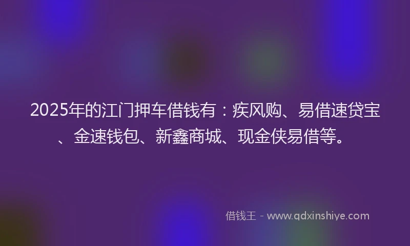 2025年的江门押车借钱有：疾风购、易借速贷宝、金速钱包、新鑫商城、现金侠易借等。
