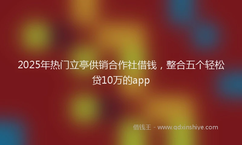 2025年热门立亭供销合作社借钱，整合五个轻松贷10万的app