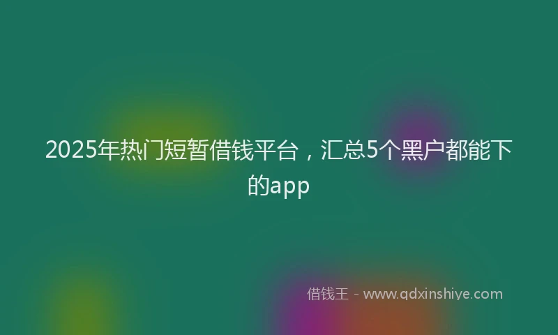 2025年热门短暂借钱平台，汇总5个黑户都能下的app