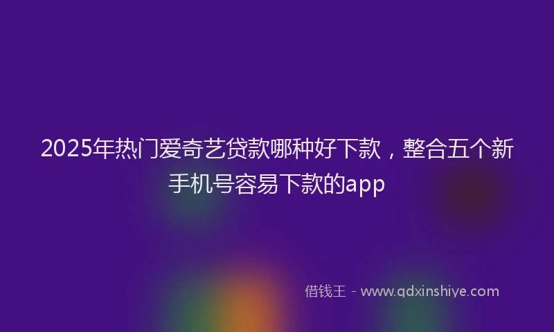 2025年热门爱奇艺贷款哪种好下款，整合五个新手机号容易下款的app