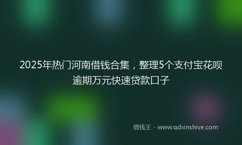 2025年热门河南借钱合集，整理5个支付宝花呗逾期万元快速贷款口子