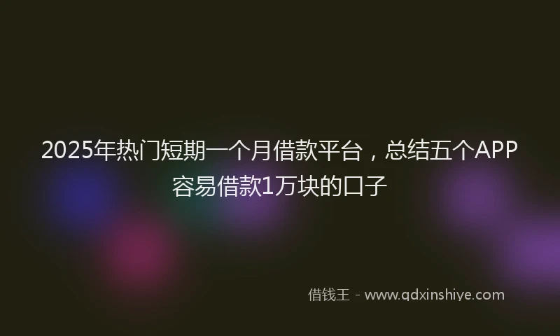 2025年热门短期一个月借款平台，总结五个APP容易借款1万块的口子