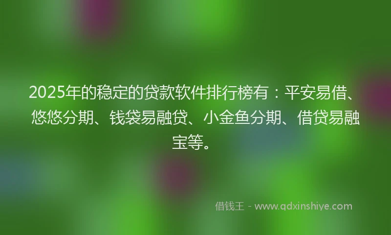 2025年的稳定的贷款软件排行榜有：平安易借、悠悠分期、钱袋易融贷、小金鱼分期、借贷易融宝等。