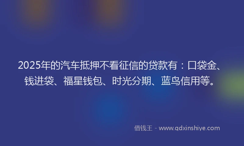 2025年的汽车抵押不看征信的贷款有：口袋金、钱进袋、福星钱包、时光分期、蓝鸟信用等。