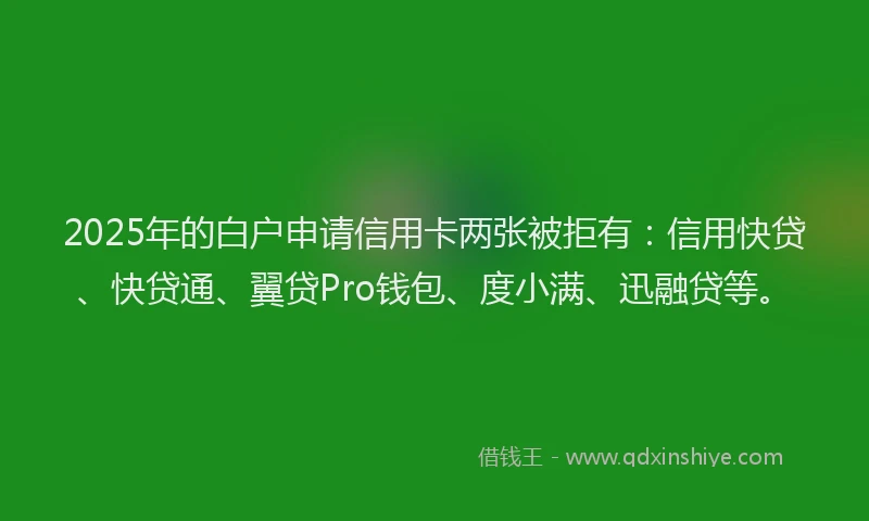 2025年的白户申请信用卡两张被拒有：信用快贷、快贷通、翼贷Pro钱包、度小满、迅融贷等。