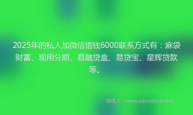 2025年的私人加微信借钱6000联系方式有：麻袋财富、现用分期、易融贷盒、易贷宝、星辉贷款等。