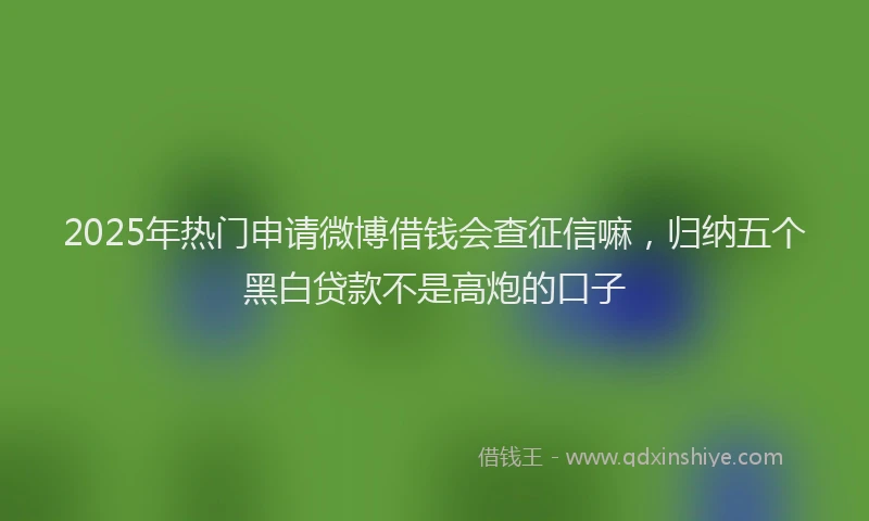 2025年热门申请微博借钱会查征信嘛，归纳五个黑白贷款不是高炮的口子