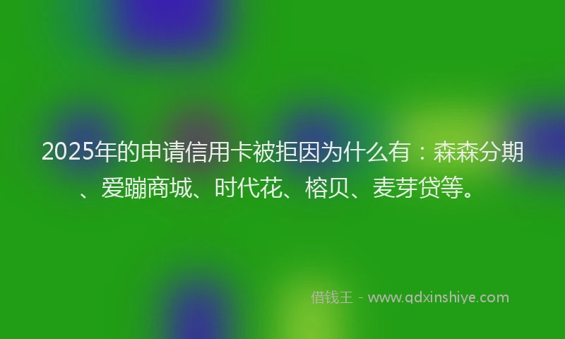 2025年的申请信用卡被拒因为什么有：森森分期、爱蹦商城、时代花、榕贝、麦芽贷等。