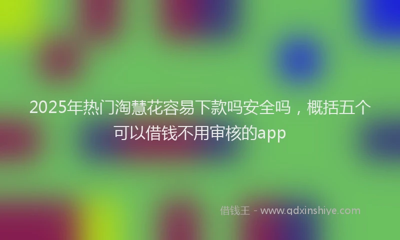 2025年热门淘慧花容易下款吗安全吗，概括五个可以借钱不用审核的app