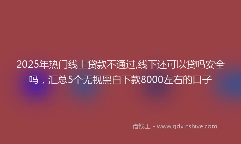 2025年热门线上贷款不通过,线下还可以贷吗安全吗，汇总5个无视黑白下款8000左右的口子