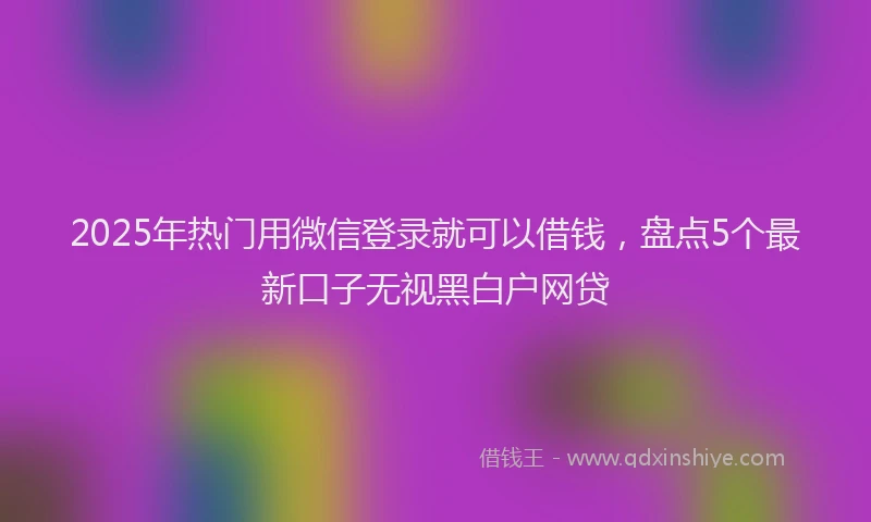 2025年热门用微信登录就可以借钱，盘点5个最新口子无视黑白户网贷