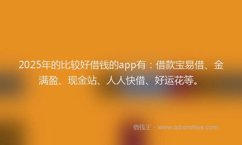 2025年的比较好借钱的app有：借款宝易借、金满盈、现金站、人人快借、好运花等。
