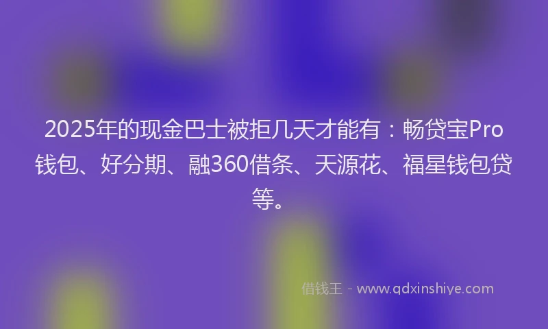 2025年的现金巴士被拒几天才能有：畅贷宝Pro钱包、好分期、融360借条、天源花、福星钱包贷等。