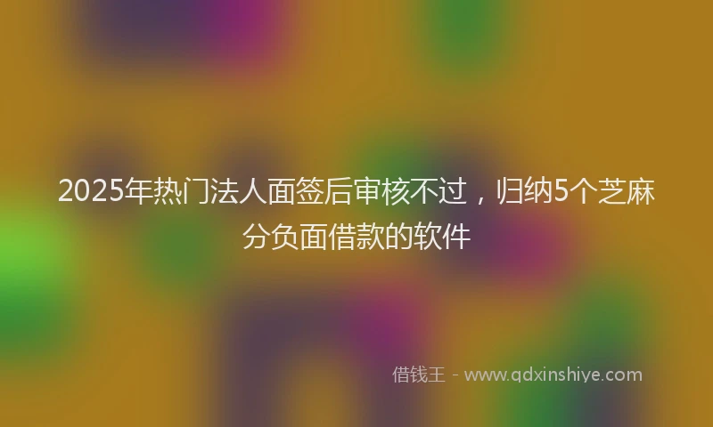 2025年热门法人面签后审核不过，归纳5个芝麻分负面借款的软件