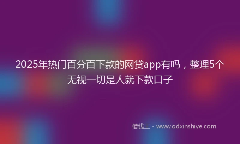 2025年热门百分百下款的网贷app有吗，整理5个无视一切是人就下款口子