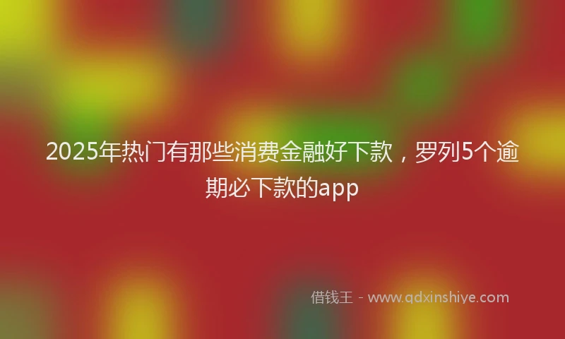 2025年热门有那些消费金融好下款，罗列5个逾期必下款的app