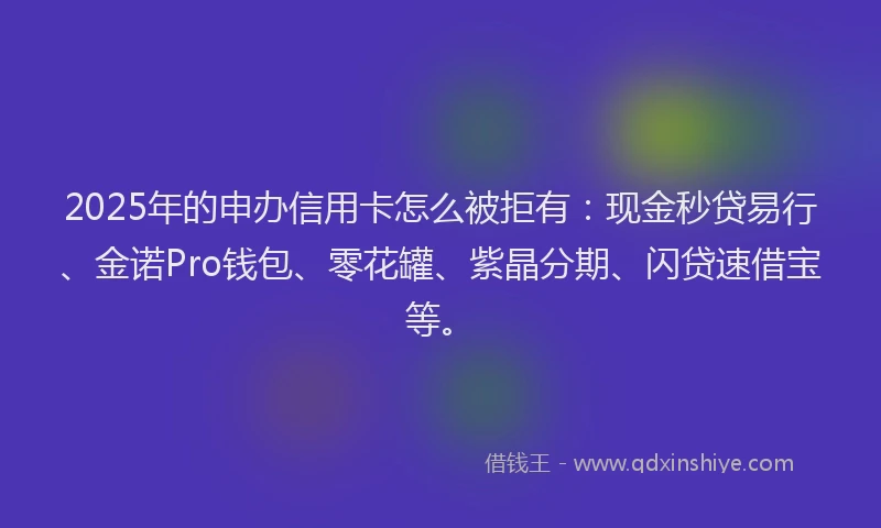 2025年的申办信用卡怎么被拒有：现金秒贷易行、金诺Pro钱包、零花罐、紫晶分期、闪贷速借宝等。