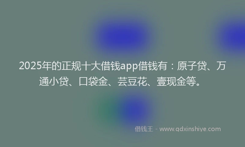 2025年的正规十大借钱app借钱有：原子贷、万通小贷、口袋金、芸豆花、壹现金等。