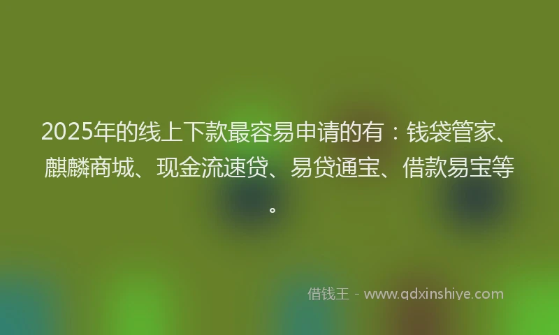 2025年的线上下款最容易申请的有：钱袋管家、麒麟商城、现金流速贷、易贷通宝、借款易宝等。