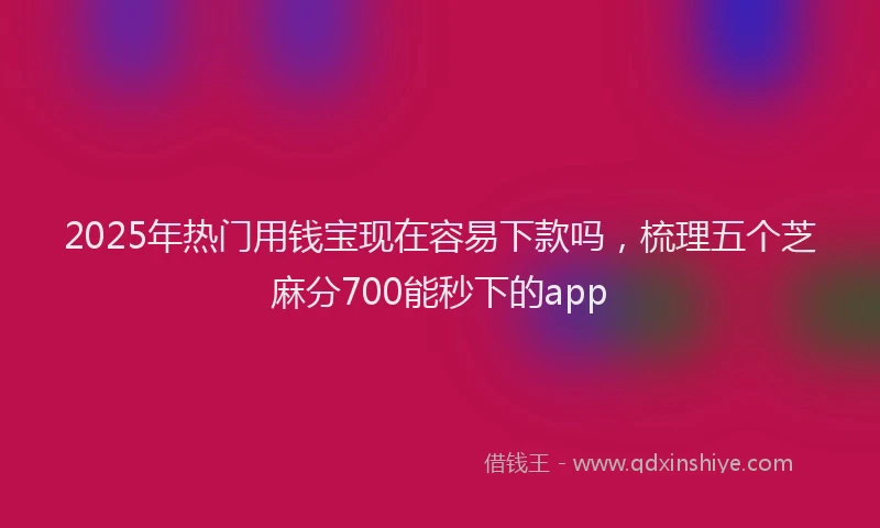 2025年热门用钱宝现在容易下款吗，梳理五个芝麻分700能秒下的app