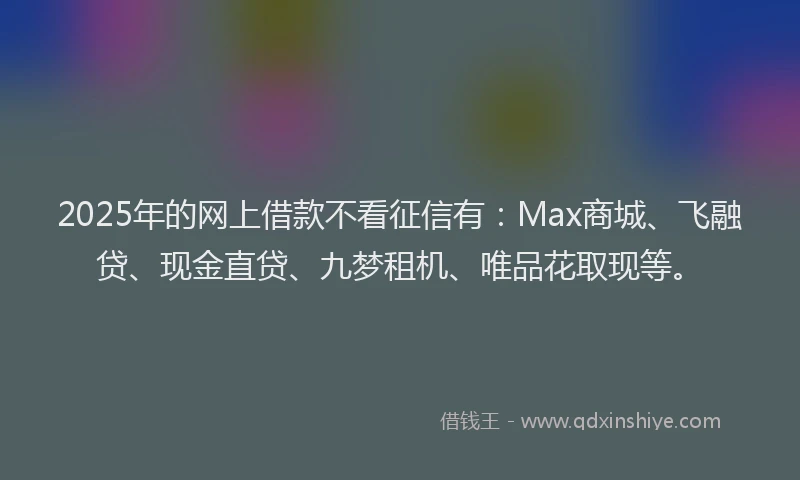 2025年的网上借款不看征信有：Max商城、飞融贷、现金直贷、九梦租机、唯品花取现等。
