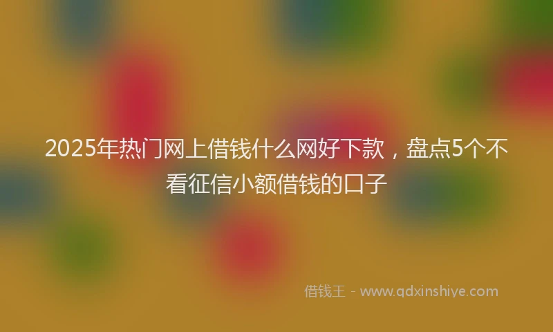 2025年热门网上借钱什么网好下款，盘点5个不看征信小额借钱的口子