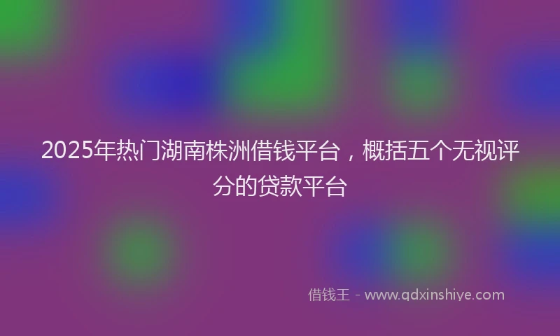 2025年热门湖南株洲借钱平台，概括五个无视评分的贷款平台
