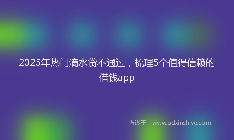2025年热门滴水贷不通过，梳理5个值得信赖的借钱app