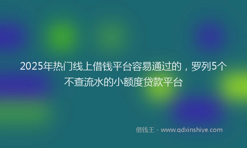 2025年热门线上借钱平台容易通过的，罗列5个不查流水的小额度贷款平台