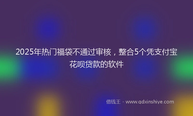 2025年热门福袋不通过审核，整合5个凭支付宝花呗贷款的软件