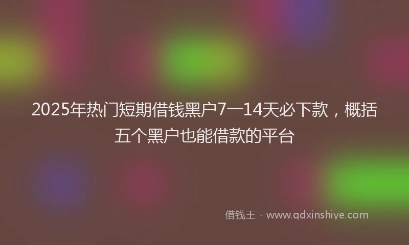 2025年热门短期借钱黑户7一14天必下款，概括五个黑户也能借款的平台
