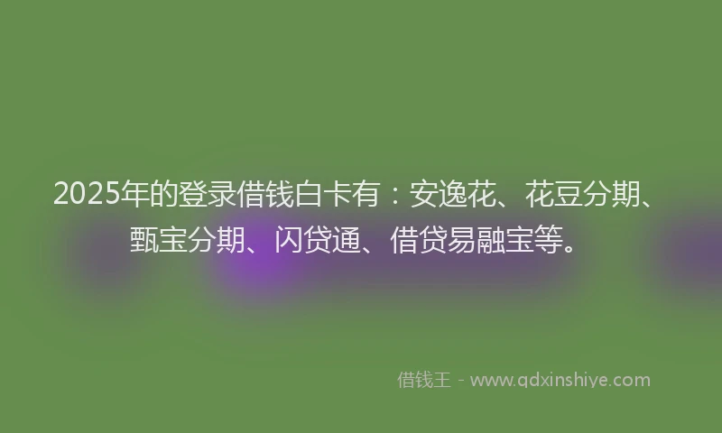 2025年的登录借钱白卡有：安逸花、花豆分期、甄宝分期、闪贷通、借贷易融宝等。