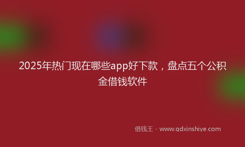 2025年热门现在哪些app好下款，盘点五个公积金借钱软件