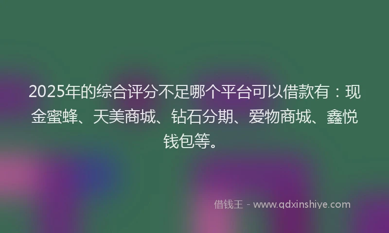 2025年的综合评分不足哪个平台可以借款有：现金蜜蜂、天美商城、钻石分期、爱物商城、鑫悦钱包等。