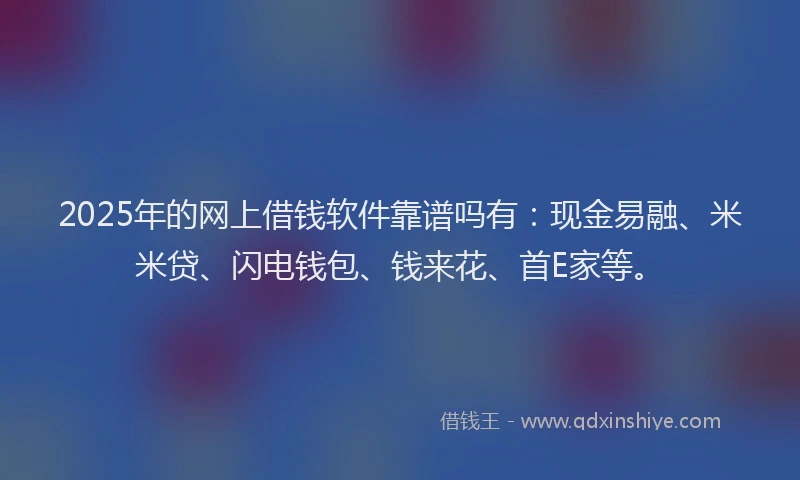 2025年的网上借钱软件靠谱吗有：现金易融、米米贷、闪电钱包、钱来花、首E家等。