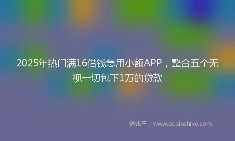 2025年热门满16借钱急用小额APP，整合五个无视一切包下1万的贷款