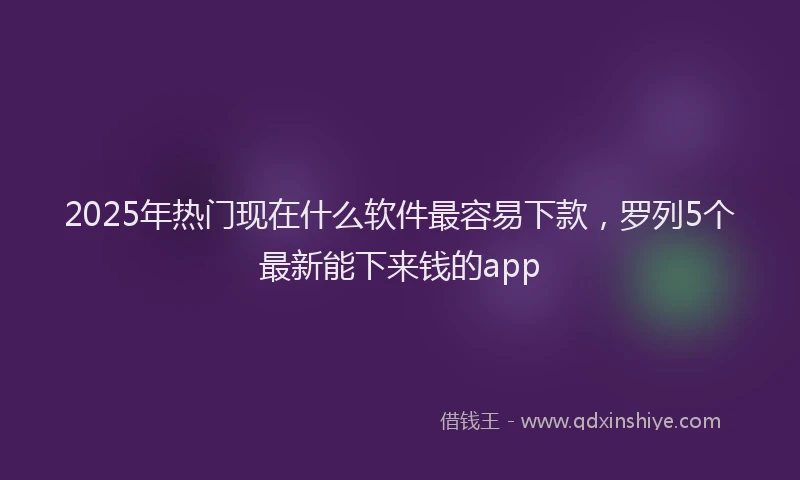 2025年热门现在什么软件最容易下款，罗列5个最新能下来钱的app
