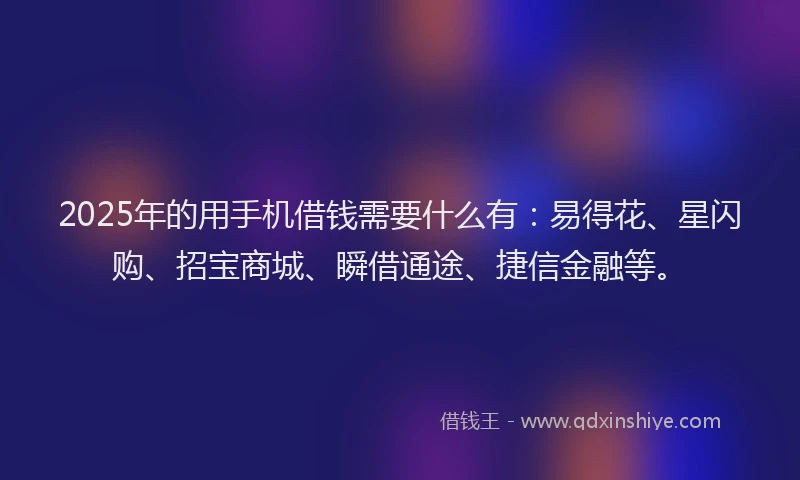 2025年的用手机借钱需要什么有：易得花、星闪购、招宝商城、瞬借通途、捷信金融等。