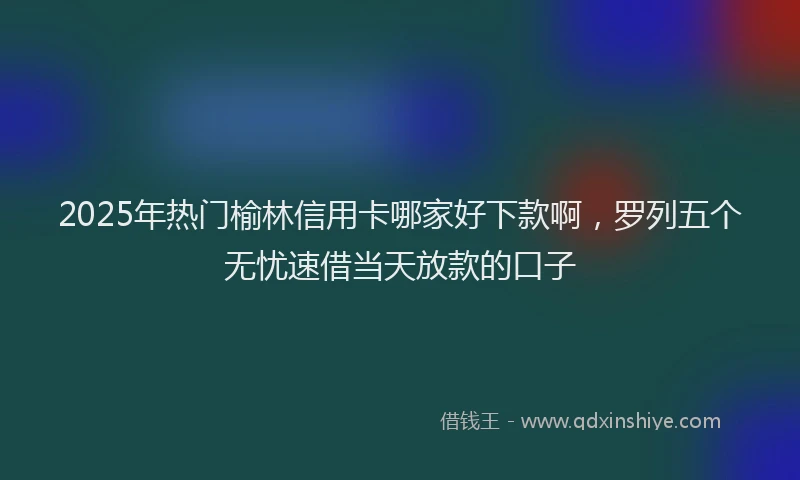 2025年热门榆林信用卡哪家好下款啊，罗列五个无忧速借当天放款的口子