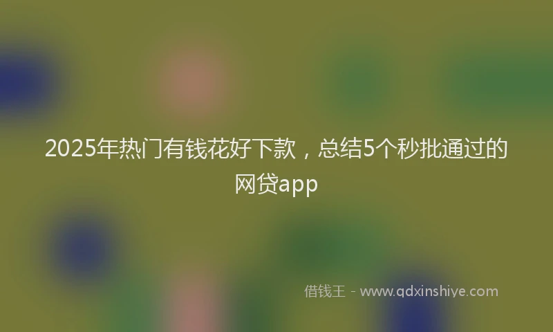 2025年热门有钱花好下款，总结5个秒批通过的网贷app
